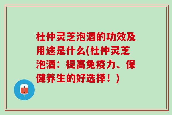 杜仲灵芝泡酒的功效及用途是什么(杜仲灵芝泡酒：提高免疫力、保健养生的好选择！)
