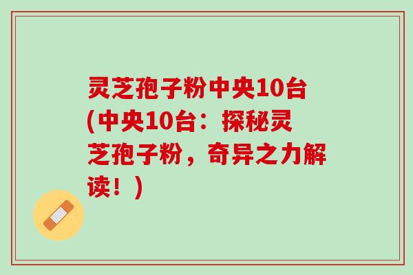 灵芝孢子粉中央10台(中央10台：探秘灵芝孢子粉，奇异之力解读！)