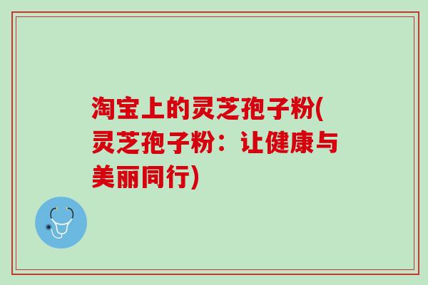 淘宝上的灵芝孢子粉(灵芝孢子粉：让健康与美丽同行)