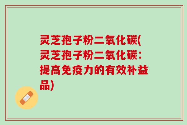 灵芝孢子粉二氧化碳(灵芝孢子粉二氧化碳：提高免疫力的有效补益品)