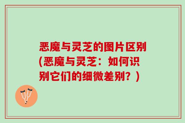 恶魔与灵芝的图片区别(恶魔与灵芝：如何识别它们的细微差别？)