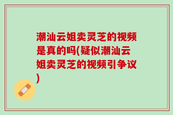 潮汕云姐卖灵芝的视频是真的吗(疑似潮汕云姐卖灵芝的视频引争议) 潮汕云姐卖灵芝的视频是真的吗(疑似潮汕云姐卖灵芝的视频引争议)