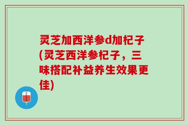 灵芝加西洋参d加杞子(灵芝西洋参杞子,三味搭配补益养生效果更佳) 灵芝加西洋参d加杞子(灵芝西洋参杞子,三味搭配补益养生效果更佳)