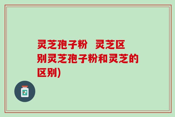 灵芝孢子粉 灵芝区别灵芝孢子粉和灵芝的区别) 灵芝孢子粉 灵芝区别灵芝孢子粉和灵芝的区别)
