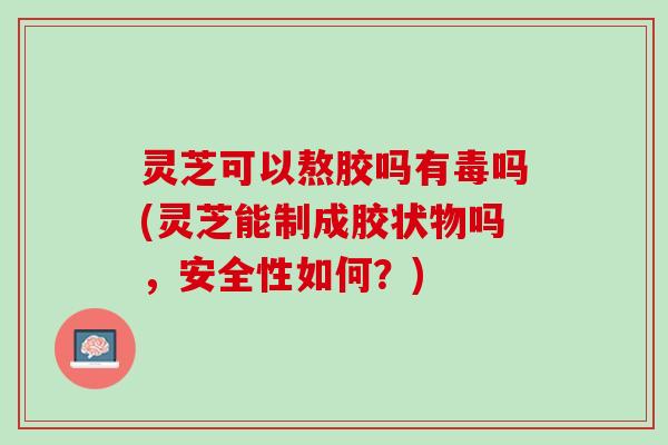 灵芝可以熬胶吗有毒吗(灵芝能制成胶状物吗，安全性如何？)