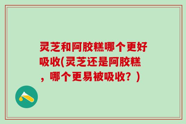 灵芝和阿胶糕哪个更好吸收(灵芝还是阿胶糕,哪个更易被吸收?) 灵芝和阿胶糕哪个更好吸收(灵芝还是阿胶糕,哪个更易被吸收?)
