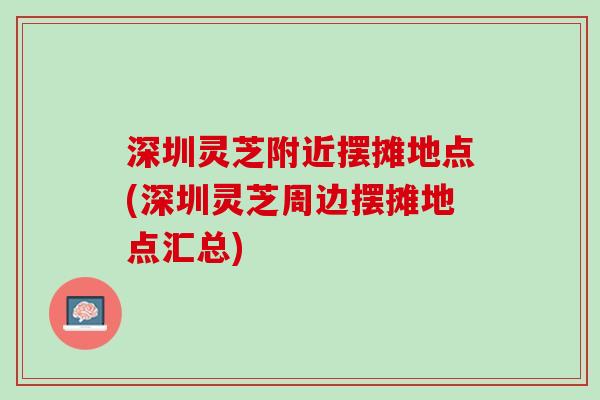深圳灵芝附近摆摊地点(深圳灵芝周边摆摊地点汇总)