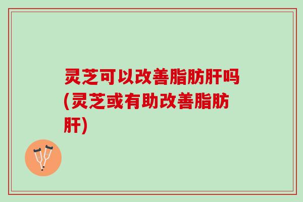 灵芝可以改善脂肪肝吗(灵芝或有助改善脂肪肝)