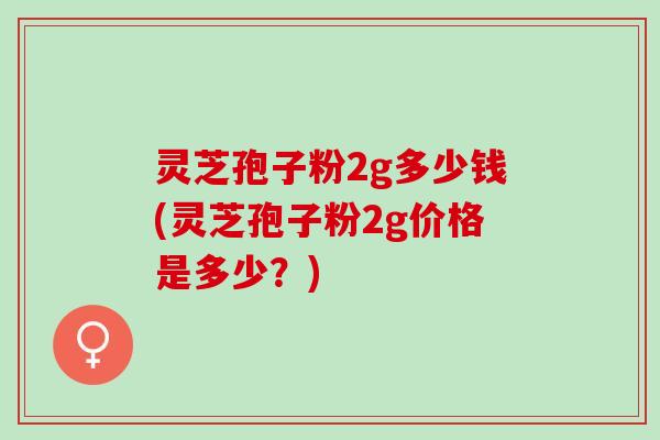 灵芝孢子粉2g多少钱(灵芝孢子粉2g价格是多少？)