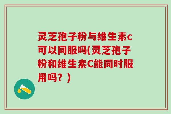 灵芝孢子粉与维生素c可以同服吗(灵芝孢子粉和维生素C能同时服用吗？)