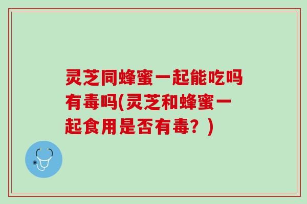 灵芝同蜂蜜一起能吃吗有毒吗(灵芝和蜂蜜一起食用是否有毒？)