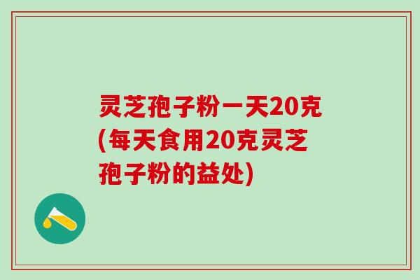 灵芝孢子粉一天20克(每天食用20克灵芝孢子粉的益处)