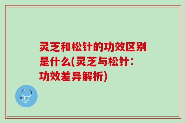灵芝和松针的功效区别是什么(灵芝与松针:功效差异解析) 灵芝和松针的功效区别是什么(灵芝与松针:功效差异解析)