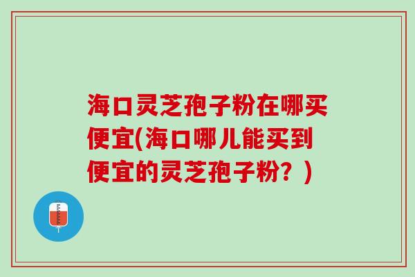 海口灵芝孢子粉在哪买便宜(海口哪儿能买到便宜的灵芝孢子粉？)