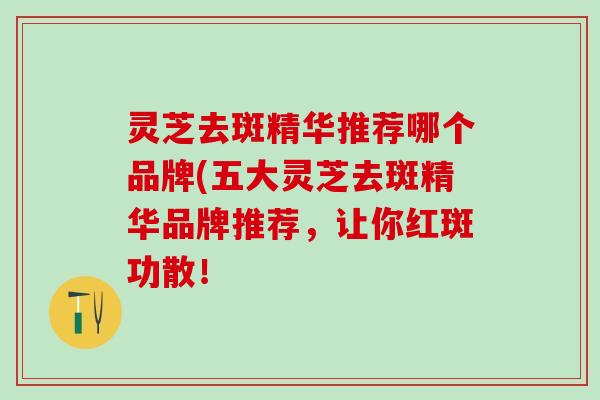 灵芝去斑精华推荐哪个品牌(五大灵芝去斑精华品牌推荐，让你红斑功散！