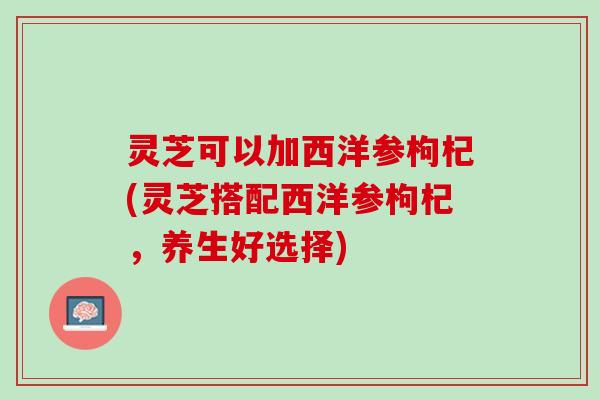 灵芝可以加西洋参枸杞(灵芝搭配西洋参枸杞，养生好选择)