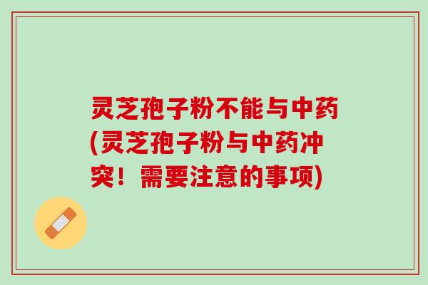 灵芝孢子粉不能与中药(灵芝孢子粉与中药冲突！需要注意的事项)