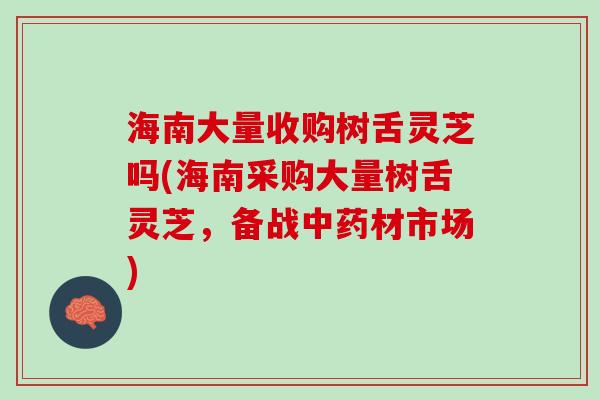 海南大量收购树舌灵芝吗(海南采购大量树舌灵芝，备战中药材市场)