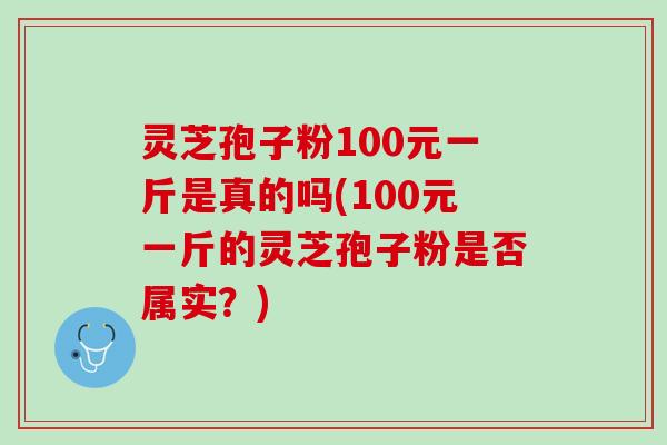 灵芝孢子粉100元一斤是真的吗(100元一斤的灵芝孢子粉是否属实？)