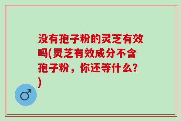 没有孢子粉的灵芝有效吗(灵芝有效成分不含孢子粉，你还等什么？)
