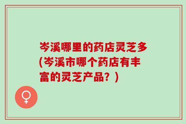 岑溪哪里的药店灵芝多(岑溪市哪个药店有丰富的灵芝产品？)