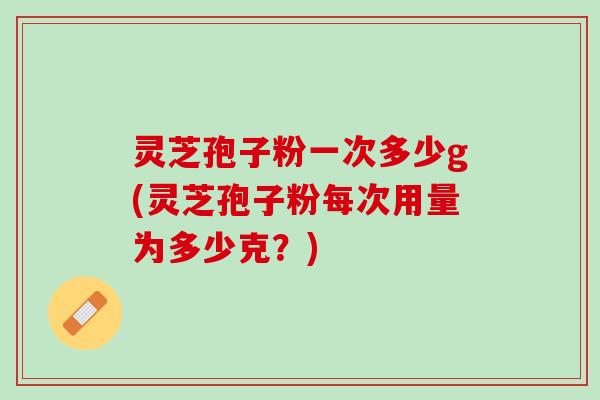 灵芝孢子粉一次多少g(灵芝孢子粉每次用量为多少克？)