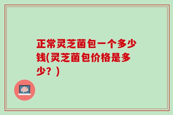 正常灵芝菌包一个多少钱(灵芝菌包价格是多少？)