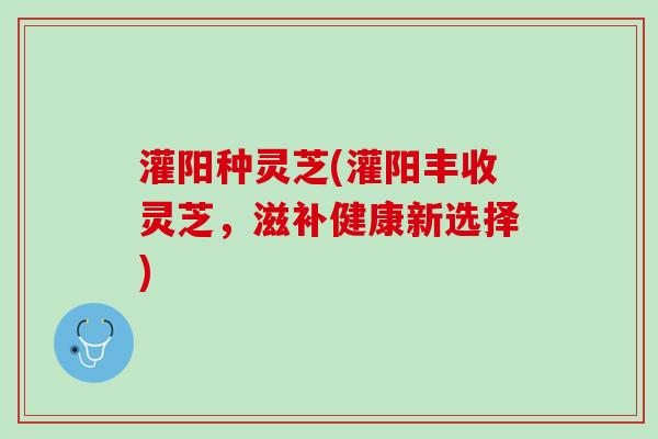 灌阳种灵芝(灌阳丰收灵芝，滋补健康新选择)
