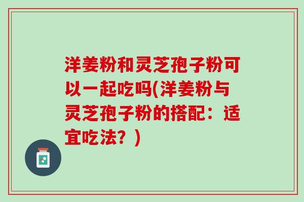 洋姜粉和灵芝孢子粉可以一起吃吗(洋姜粉与灵芝孢子粉的搭配：适宜吃法？)