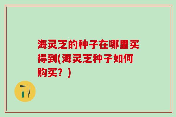 海灵芝的种子在哪里买得到(海灵芝种子如何购买？)