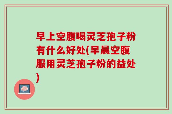 早上空腹喝灵芝孢子粉有什么好处(早晨空腹服用灵芝孢子粉的益处)