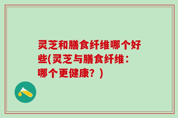灵芝和膳食纤维哪个好些(灵芝与膳食纤维：哪个更健康？)