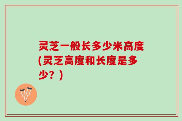 灵芝一般长多少米高度(灵芝高度和长度是多少？)