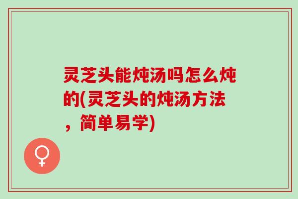 灵芝头能炖汤吗怎么炖的(灵芝头的炖汤方法，简单易学)