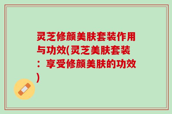 灵芝修颜美肤套装作用与功效(灵芝美肤套装:享受修颜美肤的功效) 灵芝修颜美肤套装作用与功效(灵芝美肤套装:享受修颜美肤的功效)