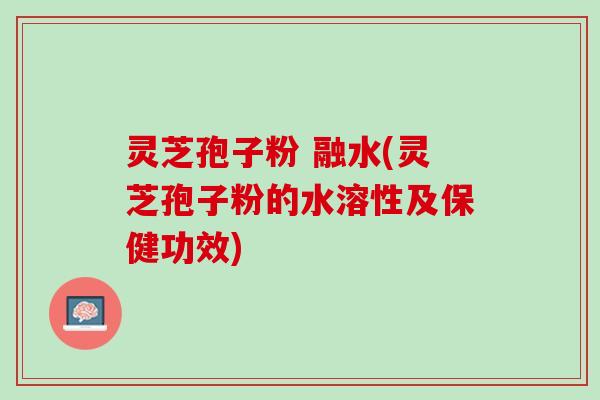 灵芝孢子粉 融水(灵芝孢子粉的水溶性及保健功效)