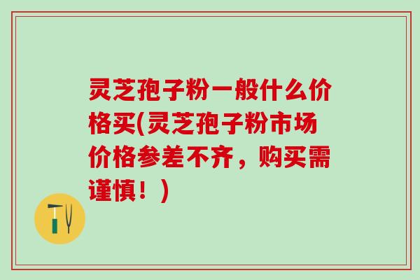 灵芝孢子粉一般什么价格买(灵芝孢子粉市场价格参差不齐，购买需谨慎！)