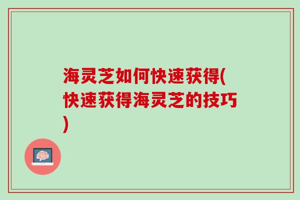 海灵芝如何快速获得(快速获得海灵芝的技巧)