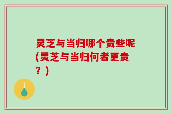 灵芝与当归哪个贵些呢(灵芝与当归何者更贵？)
