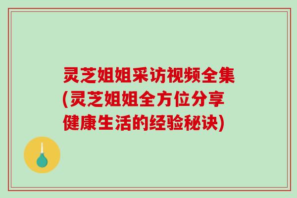 灵芝姐姐采访视频全集(灵芝姐姐全方位分享健康生活的经验秘诀)