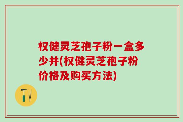 权健灵芝孢子粉一盒多少并(权健灵芝孢子粉价格及购买方法) 权健灵芝孢子粉一盒多少并(权健灵芝孢子粉价格及购买方法)