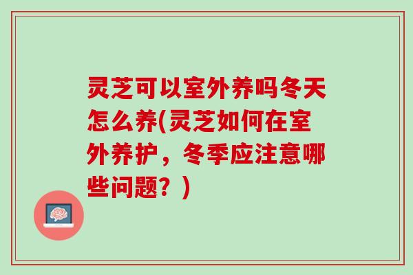 灵芝可以室外养吗冬天怎么养(灵芝如何在室外养护,冬季应注意哪些问题?) 灵芝可以室外养吗冬天怎么养(灵芝如何在室外养护,冬季应注意哪些问题?)