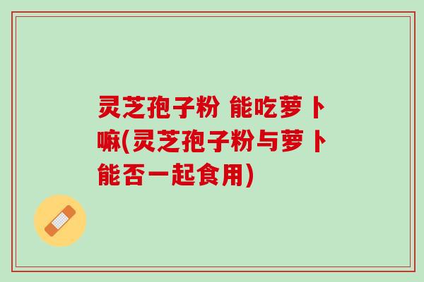 灵芝孢子粉 能吃萝卜嘛(灵芝孢子粉与萝卜能否一起食用)