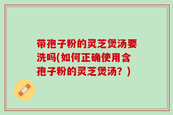 带孢子粉的灵芝煲汤要洗吗(如何正确使用含孢子粉的灵芝煲汤?) 带孢子粉的灵芝煲汤要洗吗(如何正确使用含孢子粉的灵芝煲汤?)
