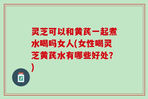 灵芝可以和黄芪一起煮水喝吗女人(女性喝灵芝黄芪水有哪些好处？)