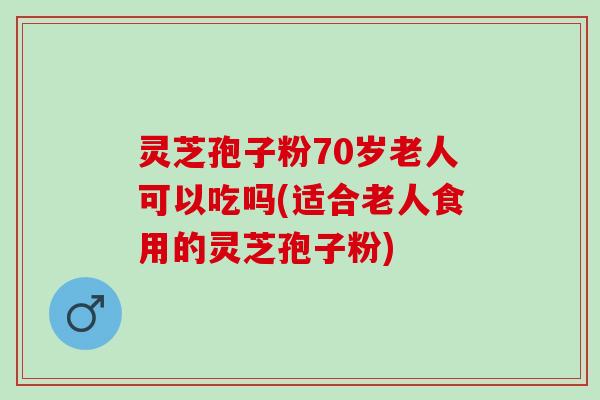灵芝孢子粉70岁老人可以吃吗(适合老人食用的灵芝孢子粉)