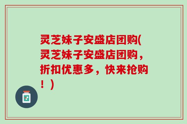 灵芝妹子安盛店团购(灵芝妹子安盛店团购，折扣优惠多，快来抢购！)