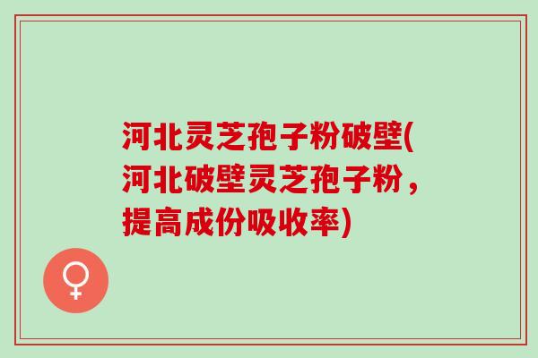 河北灵芝孢子粉破壁(河北破壁灵芝孢子粉，提高成份吸收率)
