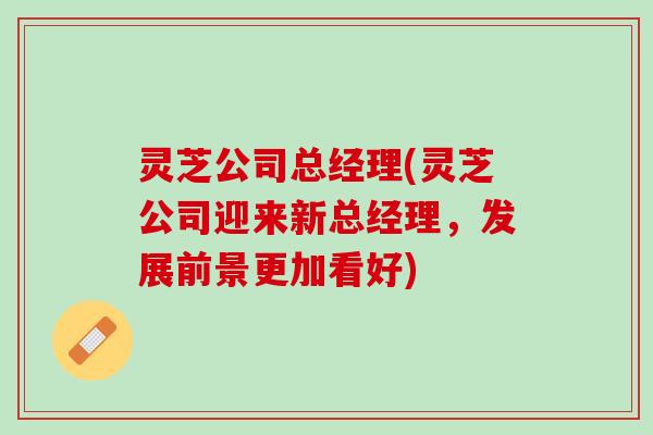 灵芝公司总经理(灵芝公司迎来新总经理，发展前景更加看好)