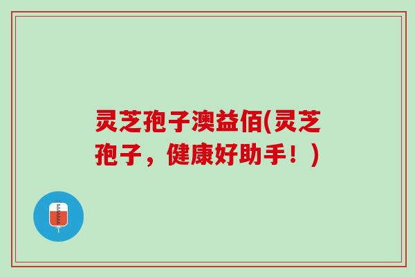 灵芝孢子澳益佰(灵芝孢子，健康好助手！)